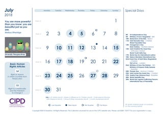 4th US Independence Day
5th Birthday of Guru Hargobind – Sikh
10th Martyrdom of the Báb – Baha’i
11th Saint Benedict Day – Christian
World Population Day
12th Orangemen’s Day
Bank Holiday – Northern Ireland
15th Saint Vladimir the Great Day
– Orthodox Christian
World Youth Skills Day
17th World Day for International Justice
18th Nelson Mandela International Day
22nd Feast Day of Saint Mary Magdalene
– Christian
Tish’a B’av – Judaism
23rd Birthday of Guru Har Krishan – Sikh
Birthday of Emperor Haile Selassie
– Rastafari
24th Pioneer Day – Mormon Christian
25th Saint James the Great Day – Christian
27th Asalha Puja (Dharma Day) – Buddhist
28th World Hepatitis Day
30th World Day against Trafficking Persons
International Day of Friendship
Special Days
July is UV Safety Month |Make a Difference to Children Month | International Women
with Alopecia Month | Group B Strep Awareness Month | Scams Awareness Month
All Jewish holidays begin at sundown
on the evening before.
New Moon First Quarter Full MoonLast Quarter
2 3
8 9
12 14 16
19 22 23
29 30
1
4 5 6 7 10
11 13 15 17
18 20 21 24
25 26 27 28 31
Week 1
Week 2
Week 3
Week 4
Week 5
Monday Tuesday Wednesday Thursday Friday Saturday Sunday
Diversity Perspectives
2016
January
We must be willing to let
go of the life we have
planned so as to have the
life that is waiting for us.
Joseph Campbell
Diversity Champion
Question Time
Have you clear objectives
and a plan to promote
inclusion and respect
in 2016?
2 3 4 5
12
19
26
8
15
22
6
13
20 21
23
16
7
9 11 14
17 18
24 25
Week 26
Week 27
Week 28
Week 29
Week 30
1
10
27 28 29
30 31Week 31
July
2018
New Moon First Quarter Full MoonLast Quarter
New Moon First Quarter Full MoonLast Quarter
New Moon First Quarter Full MoonLast Quarter
New Moon First Quarter Full MoonLast Quarter
Monday Tuesday Wednesday Thursday Friday Saturday Sunday
You are more powerful
than you know; you are
beautiful just as you
are.
Melissa Etheridge
14
Right to Asylum
in other Countries from
Persecution
15
Right to a Nationality
and the Freedom
to Change it
Diversity Perspectives
Basic Human
Rights Articles
4th US Independence Day
5th Birthday of Guru Hargobind – Sikh
10th Martyrdom of the Báb – Baha’i
11th Saint Benedict Day – Christian
World Population Day
12th Orangemen’s Day
Bank Holiday – Northern Ireland
15th Saint Vladimir the Great Day
– Orthodox Christian
World Youth Skills Day
17th World Day for International Justice
18th Nelson Mandela International Day
22nd Feast Day of Saint Mary Magdalene
– Christian
Tish’a B’av – Judaism
23rd Birthday of Guru Har Krishan – Sikh
Birthday of Emperor Haile Selassie
– Rastafari
24th Pioneer Day – Mormon Christian
25th Saint James the Great Day – Christian
27th Asalha Puja (Dharma Day) – Buddhist
28th World Hepatitis Day
30th World Day against Trafficking Persons
International Day of Friendship
Special Days
July is UV Safety Month |Make a Difference to Children Month | International Women
with Alopecia Month | Group B Strep Awareness Month | Scams Awareness Month
All Jewish holidays begin at sundown
on the evening before.
New Moon First Quarter Full MoonLast Quarter
2 3
8 9
12 14 16
19 22 23
29 30
1
4 5 6 7 10
11 13 15 17
18 20 21 24
25 26 27 28 31
Week 1
Week 2
Week 3
Week 4
Week 5
Monday Tuesday Wednesday Thursday Friday Saturday Sunday
Diversity Perspectives
2016
January
We must be willing to let
go of the life we have
planned so as to have the
life that is waiting for us.
Joseph Campbell
Diversity Champion
Question Time
Have you clear objectives
and a plan to promote
inclusion and respect
in 2016?
2 3 4 5
12
19
26
8
15
22
6
13
20 21
23
16
7
9 11 14
17 18
24 25
Week 26
Week 27
Week 28
Week 29
Week 30
1
10
27 28 29
30 31Week 31
July
2018
New Moon First Quarter Full MoonLast Quarter
New Moon First Quarter Full MoonLast Quarter
New Moon First Quarter Full MoonLast Quarter
New Moon First Quarter Full MoonLast Quarter
Monday Tuesday Wednesday Thursday Friday Saturday Sunday
You are more powerful
than you know; you are
beautiful just as you
are.
Melissa Etheridge
14
Right to Asylum
in other Countries from
Persecution
15
Right to a Nationality
and the Freedom
to Change it
Diversity Perspectives
Basic Human
Rights Articles
4th US Independence Day
5th Birthday of Guru Hargobind – Sikh
10th Martyrdom of the Báb – Baha’i
11th Saint Benedict Day – Christian
World Population Day
12th Orangemen’s Day
Bank Holiday – Northern Ireland
15th Saint Vladimir the Great Day
– Orthodox Christian
World Youth Skills Day
17th World Day for International Justice
18th Nelson Mandela International Day
22nd Feast Day of Saint Mary Magdalene
– Christian
Tish’a B’av – Judaism
23rd Birthday of Guru Har Krishan – Sikh
Birthday of Emperor Haile Selassie
– Rastafari
24th Pioneer Day – Mormon Christian
25th Saint James the Great Day – Christian
27th Asalha Puja (Dharma Day) – Buddhist
28th World Hepatitis Day
30th World Day against Trafficking Persons
International Day of Friendship
Special Days
July is UV Safety Month |Make a Difference to Children Month | International Women
with Alopecia Month | Group B Strep Awareness Month | Scams Awareness Month
All Jewish holidays begin at sundown
on the evening before.
New Moon First Quarter Full MoonLast Quarter
2 3
8 9
12 14 16
19 22 23
29 30
1
4 5 6 7 10
11 13 15 17
18 20 21 24
25 26 27 28 31
Week 1
Week 2
Week 3
Week 4
Week 5
Monday Tuesday Wednesday Thursday Friday Saturday Sunday
Diversity Perspectives
2016
January
We must be willing to let
go of the life we have
planned so as to have the
life that is waiting for us.
Joseph Campbell
Diversity Champion
Question Time
Have you clear objectives
and a plan to promote
inclusion and respect
in 2016?
2 3 4 5
12
19
26
8
15
22
6
13
20 21
23
16
7
9 11 14
17 18
24 25
Week 26
Week 27
Week 28
Week 29
Week 30
1
10
27 28 29
30 31Week 31
July
2018
New Moon First Quarter Full MoonLast Quarter
New Moon First Quarter Full MoonLast Quarter
New Moon First Quarter Full MoonLast Quarter
New Moon First Quarter Full MoonLast Quarter
Monday Tuesday Wednesday Thursday Friday Saturday Sunday
You are more powerful
than you know; you are
beautiful just as you
are.
Melissa Etheridge
14
Right to Asylum
in other Countries from
Persecution
15
Right to a Nationality
and the Freedom
to Change it
Diversity Perspectives
Basic Human
Rights Articles
Copyright ©2014 Diversiton. All Rights Reserved. This Calendar is licensed for use on the CIPD website only. Please call 02841 754777 for your organisation’s copy.
 