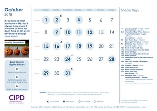 1st International Day of Older Persons
Shemini Atzeret – Judaism
2nd International Day of Non-Violence
Feast of the Guardian Angels
– Christian
Simchat Torah – Judaism
4th Saint Francis Day – Christian
Blessing of the Animals – Christian
9th Birthday of Guru Ram Das – Sikh
Navaratri begins – Hindu
10th World Mental Health Day
11th International Day of the Girl Child
12th World Sight Day
15th International Day of Rural Women
16th World Food Day
17th International Day for the Eradication of
Poverty
18th Saint Luke, Apostle & Evangelist
– Christian
19th Dussehra - Dasara – Hindu
24th United Nations Day
28th British Summer Time ends
29th World Stroke Day
Bank Holiday – ROI
31st All Hallows’ Eve – Christian
Samhain (Halloween) – Beltane
– Wicca/Pagan Northern and Southern
hemispheres
Reformation Day – Protestant Christian
Special Days
October is Breast Cancer Awareness Month | Down Syndrome Awareness Month | Black History
Month (UK) | Lupus Awareness Month | Global Diversity Awareness Month
All Jewish holidays begin at sundown
on the evening before.New Moon First Quarter Full MoonLast Quarter
2 3
8 9
12 14 16
19 22 23
29 30
1
4 5 6 7 10
11 13 15 17
18 20 21 24
25 26 27 28 31
Week 1
Week 2
Week 3
Week 4
Week 5
Monday Tuesday Wednesday Thursday Friday Saturday Sunday
Diversity Perspectives
2016
January
We must be willing to let
go of the life we have
planned so as to have the
life that is waiting for us.
Joseph Campbell
Diversity Champion
Question Time
Have you clear objectives
and a plan to promote
inclusion and respect
in 2016?
3 4
8 9 10 11
18
25
14
21
28
12
19
26 27
29
22
13
15 17 20
23 24
30 31
62 5Week 40
Week 41
Week 42
Week 43
Week 44
7
16
1
October
2018
New Moon First Quarter Full MoonLast Quarter
New Moon First Quarter Full MoonLast Quarter
New Moon First Quarter Full MoonLast Quarter
New Moon First Quarter Full MoonLast Quarter
Monday Tuesday Wednesday Thursday Friday Saturday Sunday
If you look at what
you have in life, you’ll
always have more. If
you look at what you
don’t have in life, you’ll
never have enough.
Oprah Winfrey
New Moon First Quarter Full MoonLast Quarter
22
Right to Social Security
23
Right to Desirable Work
and to Join Trade Unions
24
Right to Rest and Leisure
Diversity Perspectives
Basic Human
Rights Articles
1st International Day of Older Persons
Shemini Atzeret – Judaism
2nd International Day of Non-Violence
Feast of the Guardian Angels
– Christian
Simchat Torah – Judaism
4th Saint Francis Day – Christian
Blessing of the Animals – Christian
9th Birthday of Guru Ram Das – Sikh
Navaratri begins – Hindu
10th World Mental Health Day
11th International Day of the Girl Child
12th World Sight Day
15th International Day of Rural Women
16th World Food Day
17th International Day for the Eradication of
Poverty
18th Saint Luke, Apostle & Evangelist
– Christian
19th Dussehra - Dasara – Hindu
24th United Nations Day
28th British Summer Time ends
29th World Stroke Day
Bank Holiday – ROI
31st All Hallows’ Eve – Christian
Samhain (Halloween) – Beltane
– Wicca/Pagan Northern and Southern
hemispheres
Reformation Day – Protestant Christian
Special Days
October is Breast Cancer Awareness Month | Down Syndrome Awareness Month | Black History
Month (UK) | Lupus Awareness Month | Global Diversity Awareness Month
All Jewish holidays begin at sundown
on the evening before.New Moon First Quarter Full MoonLast Quarter
2 3
8 9
12 14 16
19 22 23
29 30
1
4 5 6 7 10
11 13 15 17
18 20 21 24
25 26 27 28 31
Week 1
Week 2
Week 3
Week 4
Week 5
Monday Tuesday Wednesday Thursday Friday Saturday Sunday
Diversity Perspectives
2016
January
We must be willing to let
go of the life we have
planned so as to have the
life that is waiting for us.
Joseph Campbell
Diversity Champion
Question Time
Have you clear objectives
and a plan to promote
inclusion and respect
in 2016?
3 4
8 9 10 11
18
25
14
21
28
12
19
26 27
29
22
13
15 17 20
23 24
30 31
62 5Week 40
Week 41
Week 42
Week 43
Week 44
7
16
1
October
2018
New Moon First Quarter Full MoonLast Quarter
New Moon First Quarter Full MoonLast Quarter
New Moon First Quarter Full MoonLast Quarter
New Moon First Quarter Full MoonLast Quarter
Monday Tuesday Wednesday Thursday Friday Saturday Sunday
If you look at what
you have in life, you’ll
always have more. If
you look at what you
don’t have in life, you’ll
never have enough.
Oprah Winfrey
New Moon First Quarter Full MoonLast Quarter
22
Right to Social Security
23
Right to Desirable Work
and to Join Trade Unions
24
Right to Rest and Leisure
Diversity Perspectives
Basic Human
Rights Articles
1st International Day of Older Persons
Shemini Atzeret – Judaism
2nd International Day of Non-Violence
Feast of the Guardian Angels
– Christian
Simchat Torah – Judaism
4th Saint Francis Day – Christian
Blessing of the Animals – Christian
9th Birthday of Guru Ram Das – Sikh
Navaratri begins – Hindu
10th World Mental Health Day
11th International Day of the Girl Child
12th World Sight Day
15th International Day of Rural Women
16th World Food Day
17th International Day for the Eradication of
Poverty
18th Saint Luke, Apostle & Evangelist
– Christian
19th Dussehra - Dasara – Hindu
24th United Nations Day
28th British Summer Time ends
29th World Stroke Day
Bank Holiday – ROI
31st All Hallows’ Eve – Christian
Samhain (Halloween) – Beltane
– Wicca/Pagan Northern and Southern
hemispheres
Reformation Day – Protestant Christian
Special Days
October is Breast Cancer Awareness Month | Down Syndrome Awareness Month | Black History
Month (UK) | Lupus Awareness Month | Global Diversity Awareness Month
All Jewish holidays begin at sundown
on the evening before.New Moon First Quarter Full MoonLast Quarter
2 3
8 9
12 14 16
19 22 23
29 30
1
4 5 6 7 10
11 13 15 17
18 20 21 24
25 26 27 28 31
Week 1
Week 2
Week 3
Week 4
Week 5
Monday Tuesday Wednesday Thursday Friday Saturday Sunday
Diversity Perspectives
2016
January
We must be willing to let
go of the life we have
planned so as to have the
life that is waiting for us.
Joseph Campbell
Diversity Champion
Question Time
Have you clear objectives
and a plan to promote
inclusion and respect
in 2016?
3 4
8 9 10 11
18
25
14
21
28
12
19
26 27
29
22
13
15 17 20
23 24
30 31
62 5Week 40
Week 41
Week 42
Week 43
Week 44
7
16
1
October
2018
New Moon First Quarter Full MoonLast Quarter
New Moon First Quarter Full MoonLast Quarter
New Moon First Quarter Full MoonLast Quarter
New Moon First Quarter Full MoonLast Quarter
Monday Tuesday Wednesday Thursday Friday Saturday Sunday
If you look at what
you have in life, you’ll
always have more. If
you look at what you
don’t have in life, you’ll
never have enough.
Oprah Winfrey
New Moon First Quarter Full MoonLast Quarter
22
Right to Social Security
23
Right to Desirable Work
and to Join Trade Unions
24
Right to Rest and Leisure
Diversity Perspectives
Basic Human
Rights Articles
Copyright ©2014 Diversiton. All Rights Reserved. This Calendar is licensed for use on the CIPD website only. Please call 02841 754777 for your organisation’s copy.
 