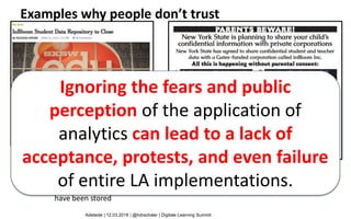 14
• $100 million investment
• Aim: Personalized learning in public schools, through data & technology
standards
• 9 US states participated, in 2013 data about millions of children
have been stored
Ignoring the fears and public
perception of the application of
analytics can lead to a lack of
acceptance, protests, and even failure
of entire LA implementations.
Adelaide | 12.03.2018 | @hdrachsler | Digitale Learning Summit
Examples why people don’t trust
 