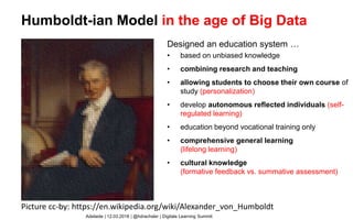 Humboldt-ian Model
Designed an education system …
• based on unbiased knowledge
• combining research and teaching
• allowing students to choose their own
course of study
• develop autonomous reflected individuals
• education beyond vocational training only
• comprehensive general learning
• cultural knowledge
Picture cc-by: https://en.wikipedia.org/wiki/Alexander_von_Humboldt
Adelaide | 12.03.2018 | @hdrachsler | Digitale Learning Summit
Humboldt-ian Model in the age of Big Data
Designed an education system …
• based on unbiased knowledge
• combining research and teaching
• allowing students to choose their own course of
study (personalization)
• develop autonomous reflected individuals (self-
regulated learning)
• education beyond vocational training only
• comprehensive general learning
(lifelong learning)
• cultural knowledge
(formative feedback vs. summative assessment)
 