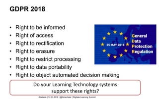 GDPR 2018
• Right to be informed
• Right of access
• Right to rectification
• Right to erasure
• Right to restrict processing
• Right to data portability
• Right to object automated decision making
Do your Learning Technology systems
support these rights?
Adelaide | 12.03.2018 | @hdrachsler | Digitale Learning Summit
 
