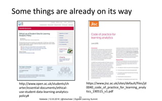 21
Some things are already on its way
http://www.open.ac.uk/students/ch
arter/essential-documents/ethical-
use-student-data-learning-analytics-
policy#
https://www.jisc.ac.uk/sites/default/files/jd
0040_code_of_practice_for_learning_analy
tics_190515_v1.pdf
Adelaide | 12.03.2018 | @hdrachsler | Digitale Learning Summit
 
