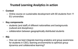 • Context
– Online course on sustainable development with 60 students from 11
EU universities
• Key components
– students (and staff) of different nationalities and backgrounds
(cultural and disciplinary)
– collaboration between geographically distributed students
• RQ:
– How can we best integrate learning analytics and group awareness
for students in CSCL learning environments to optimize group
dynamics and collaborative learning?
Trusted Learning Analytics in action
 