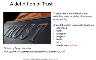 Trust is about a firm belief in the
reliability, truth, or ability of someone
or something.
A trustful relation is mutually based on
• openness
• truth
• reliability
• integrity
• belief
• faith
• freedom of suspicion
A definition of Trust
Adelaide | 12.03.2018 | @hdrachsler | Digitale Learning Summit
Picture by Terry Johnston
https://www.flickr.com/photos/powerbooktrance/466709245/
 
