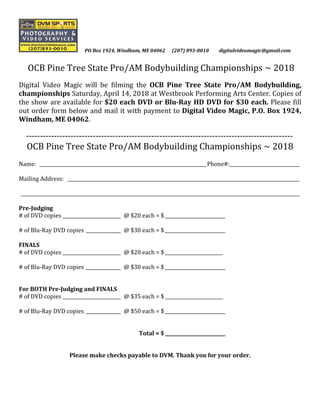 PO Box 1924, Windham, ME 04062 (207) 893-0010 digitalvideomagic@gmail.com
OCB Pine Tree State Pro/AM Bodybuilding Championships ~ 2018
Digital Video Magic will be filming the OCB Pine Tree State Pro/AM Bodybuilding,
championships Saturday, April 14, 2018 at Westbrook Performing Arts Center. Copies of
the show are available for $20 each DVD or Blu-Ray HD DVD for $30 each. Please fill
out order form below and mail it with payment to Digital Video Magic, P.O. Box 1924,
Windham, ME 04062.
------------------------------------------------------------------------------------------------
OCB Pine Tree State Pro/AM Bodybuilding Championships ~ 2018
Name: ________________________________________________________________________Phone#:______________________________
Mailing Address: ____________________________________________________________________________________________________
________________________________________________________________________________________________________________________
Pre-Judging
# of DVD copies _________________________ @ $20 each = $__________________________
# of Blu-Ray DVD copies _______________ @ $30 each = $__________________________
FINALS
# of DVD copies _________________________ @ $20 each = $_________________________
# of Blu-Ray DVD copies _______________ @ $30 each = $__________________________
For BOTH Pre-Judging and FINALS
# of DVD copies _________________________ @ $35 each = $_________________________
# of Blu-Ray DVD copies _______________ @ $50 each = $__________________________
Total = $__________________________
Please make checks payable to DVM. Thank you for your order.
 