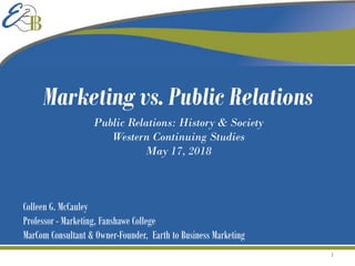 Colleen G. McCauley
Professor - Marketing, Fanshawe College
MarCom Consultant & Owner-Founder, Earth to Business Marketing
Public Relations: History & Society
Western Continuing Studies
May 17, 2018
Marketing vs. Public Relations
1
 
