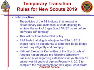 Prepared. For Life.
Temporary Transition
Rules for New Scouts 2019
• Introduction
– The policies of the BS indicate that, except in
extraordinary circumstances, a youth desiring to
achieve the rank of Eagle Scout MUST do so before
the yout’s 18th birthday
– This will continue to be BSA policy.
– BSA feels that all girls who join the BSA in 2019
should have an opportunity to earn their Eagle badge
should they diligently and promptly
– National Executive Committee of the Boy Scouts of
America has approved the following temporary
transition rules regarding extensions for youth over 16
but not yet 18 years of age on February 1, 2019 to
complete the requirements for the Eagle Scout award.
 