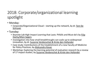 2018: Corporate/organizational learning
spotlight
• Monday:
• Corporate/Organizational Cloud – starting-up the network, by dr. Tom De
Schryver
• Tuesday:
• Keynote Lab High Impact Learning that Lasts: Pitfalls and Must-do’s by Filip
Dochy/Mien Segers
• Investigation into how small breakthroughs can scale up to widespread
innovation, by dr. Suzanne Verdonschot & Kirste den Hollander
• Case study: Contributions of the Establishment of a new Faculty of Medicine
for Policy Practices, by Aleksandra Kovac
• Workshop: Exploring the learning potential of evaluation research by a review
of 17 impact studies, by Suzanne Verdonschot & Kirste den Hollander
 
