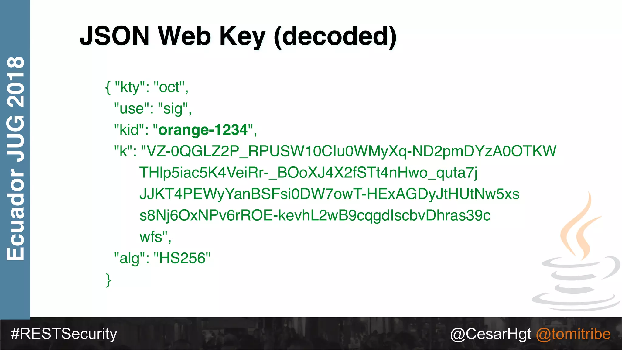 #RESTSecurity @CesarHgt @tomitribe
EcuadorJUG2018
JSON Web Key (decoded)
{ "kty": "oct",
"use": "sig",
"kid": "orange-1234",
"k": "VZ-0QGLZ2P_RPUSW10CIu0WMyXq-ND2pmDYzA0OTKW
THlp5iac5K4VeiRr-_BOoXJ4X2fSTt4nHwo_quta7j
JJKT4PEWyYanBSFsi0DW7owT-HExAGDyJtHUtNw5xs
s8Nj6OxNPv6rROE-kevhL2wB9cqgdIscbvDhras39c
wfs",
"alg": "HS256"
}
 