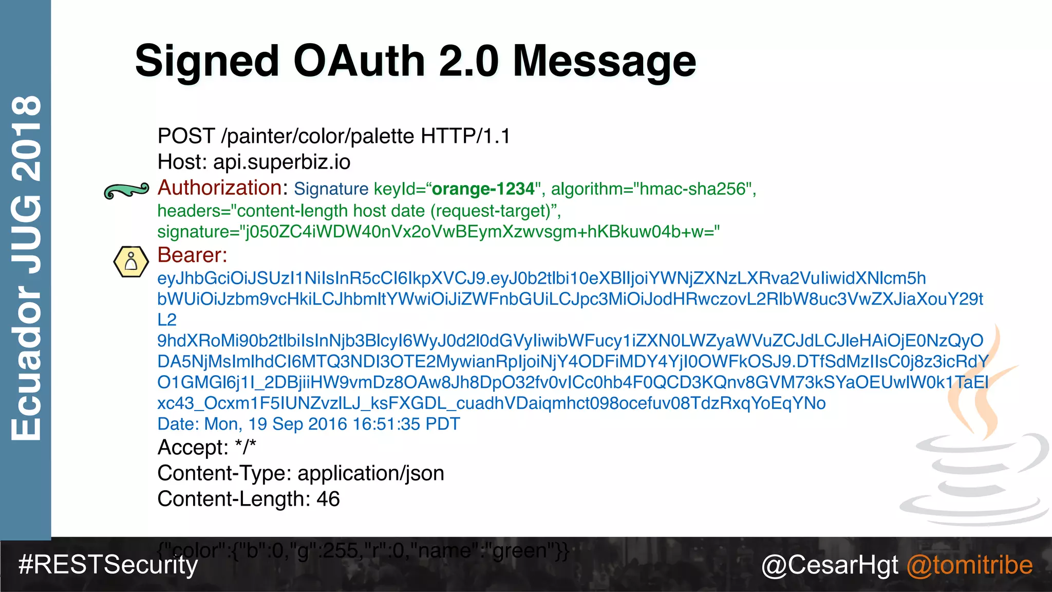 #RESTSecurity @CesarHgt @tomitribe
EcuadorJUG2018
Signed OAuth 2.0 Message
POST /painter/color/palette HTTP/1.1 
Host: api.superbiz.io 
Authorization: Signature keyId=“orange-1234", algorithm="hmac-sha256",
headers="content-length host date (request-target)”,
signature="j050ZC4iWDW40nVx2oVwBEymXzwvsgm+hKBkuw04b+w="
Bearer:
eyJhbGciOiJSUzI1NiIsInR5cCI6IkpXVCJ9.eyJ0b2tlbi10eXBlIjoiYWNjZXNzLXRva2VuIiwidXNlcm5h
bWUiOiJzbm9vcHkiLCJhbmltYWwiOiJiZWFnbGUiLCJpc3MiOiJodHRwczovL2RlbW8uc3VwZXJiaXouY29t
L2
9hdXRoMi90b2tlbiIsInNjb3BlcyI6WyJ0d2l0dGVyIiwibWFucy1iZXN0LWZyaWVuZCJdLCJleHAiOjE0NzQyO
DA5NjMsImlhdCI6MTQ3NDI3OTE2MywianRpIjoiNjY4ODFiMDY4YjI0OWFkOSJ9.DTfSdMzIIsC0j8z3icRdY
O1GMGl6j1I_2DBjiiHW9vmDz8OAw8Jh8DpO32fv0vICc0hb4F0QCD3KQnv8GVM73kSYaOEUwlW0k1TaEl
xc43_Ocxm1F5IUNZvzlLJ_ksFXGDL_cuadhVDaiqmhct098ocefuv08TdzRxqYoEqYNo 
Date: Mon, 19 Sep 2016 16:51:35 PDT
Accept: */* 
Content-Type: application/json 
Content-Length: 46 
 
{"color":{"b":0,"g":255,"r":0,"name":"green"}}
 