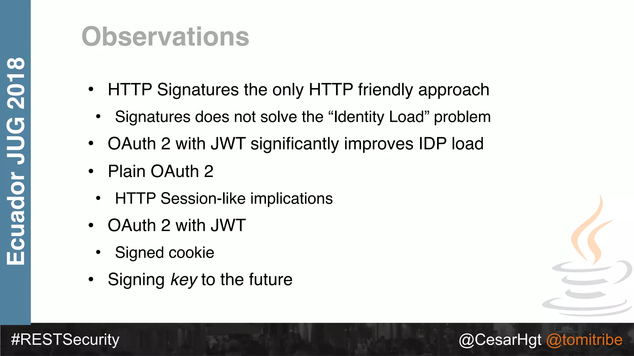 #RESTSecurity @CesarHgt @tomitribe
EcuadorJUG2018
Observations
• HTTP Signatures the only HTTP friendly approach
• Signatures does not solve the “Identity Load” problem
• OAuth 2 with JWT signiﬁcantly improves IDP load
• Plain OAuth 2
• HTTP Session-like implications
• OAuth 2 with JWT
• Signed cookie
• Signing key to the future
 
