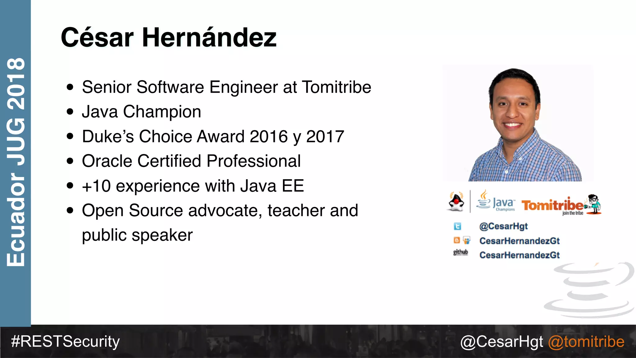 #RESTSecurity @CesarHgt @tomitribe
EcuadorJUG2018
César Hernández
• Senior Software Engineer at Tomitribe
• Java Champion
• Duke’s Choice Award 2016 y 2017
• Oracle Certiﬁed Professional
• +10 experience with Java EE
• Open Source advocate, teacher and
public speaker
 