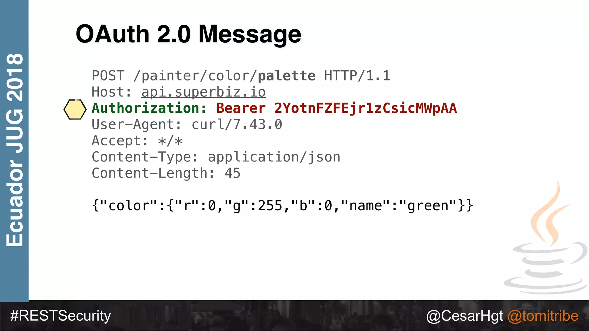 #RESTSecurity @CesarHgt @tomitribe
EcuadorJUG2018
OAuth 2.0 Message
POST /painter/color/palette HTTP/1.1
Host: api.superbiz.io
Authorization: Bearer 2YotnFZFEjr1zCsicMWpAA
User-Agent: curl/7.43.0
Accept: */*
Content-Type: application/json
Content-Length: 45
{"color":{"r":0,"g":255,"b":0,"name":"green"}}
 
