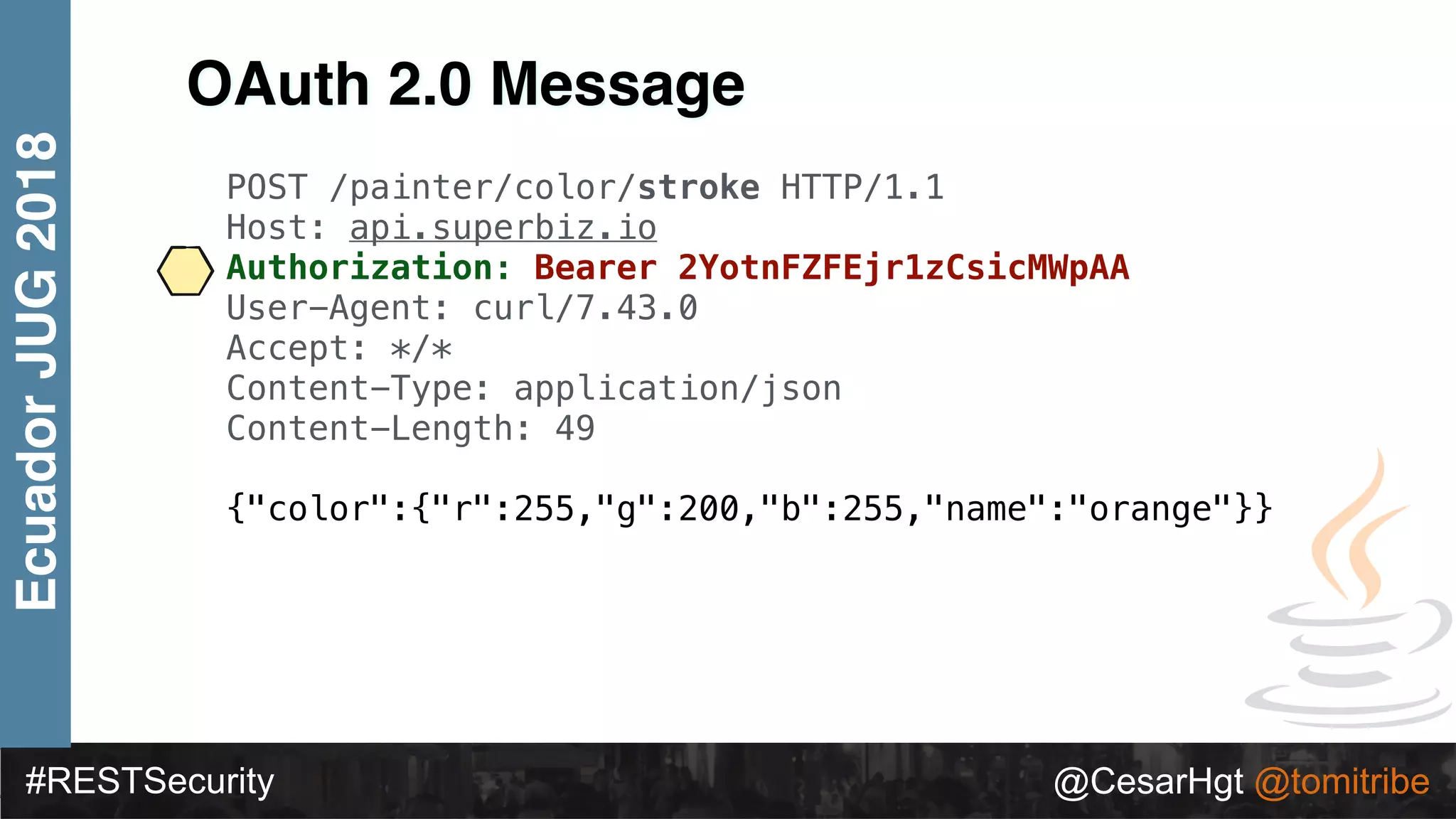 #RESTSecurity @CesarHgt @tomitribe
EcuadorJUG2018
OAuth 2.0 Message
POST /painter/color/stroke HTTP/1.1
Host: api.superbiz.io
Authorization: Bearer 2YotnFZFEjr1zCsicMWpAA
User-Agent: curl/7.43.0
Accept: */*
Content-Type: application/json
Content-Length: 49
{"color":{"r":255,"g":200,"b":255,"name":"orange"}}
 