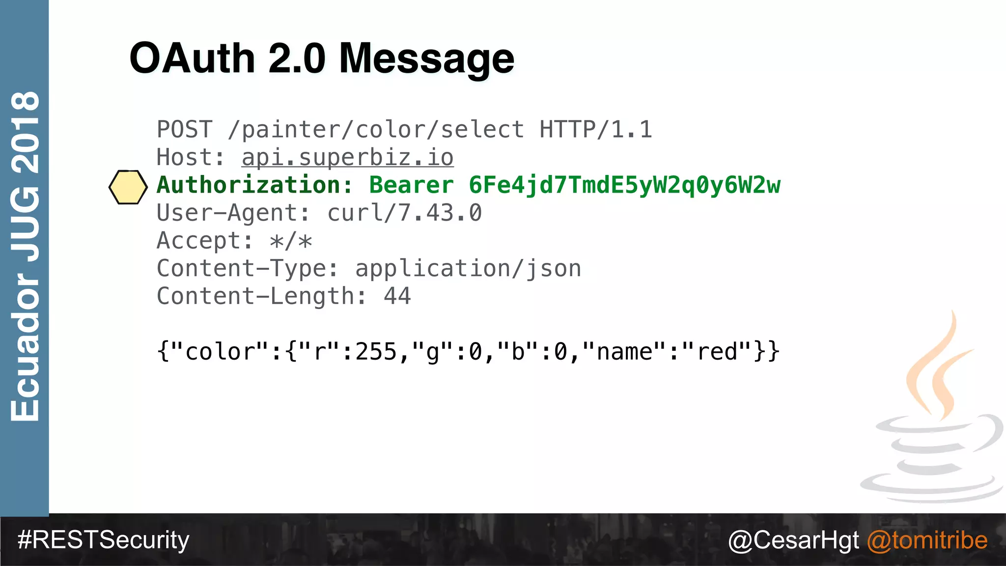#RESTSecurity @CesarHgt @tomitribe
EcuadorJUG2018
OAuth 2.0 Message
POST /painter/color/select HTTP/1.1
Host: api.superbiz.io
Authorization: Bearer 6Fe4jd7TmdE5yW2q0y6W2w
User-Agent: curl/7.43.0
Accept: */*
Content-Type: application/json
Content-Length: 44
{"color":{"r":255,"g":0,"b":0,"name":"red"}}
 