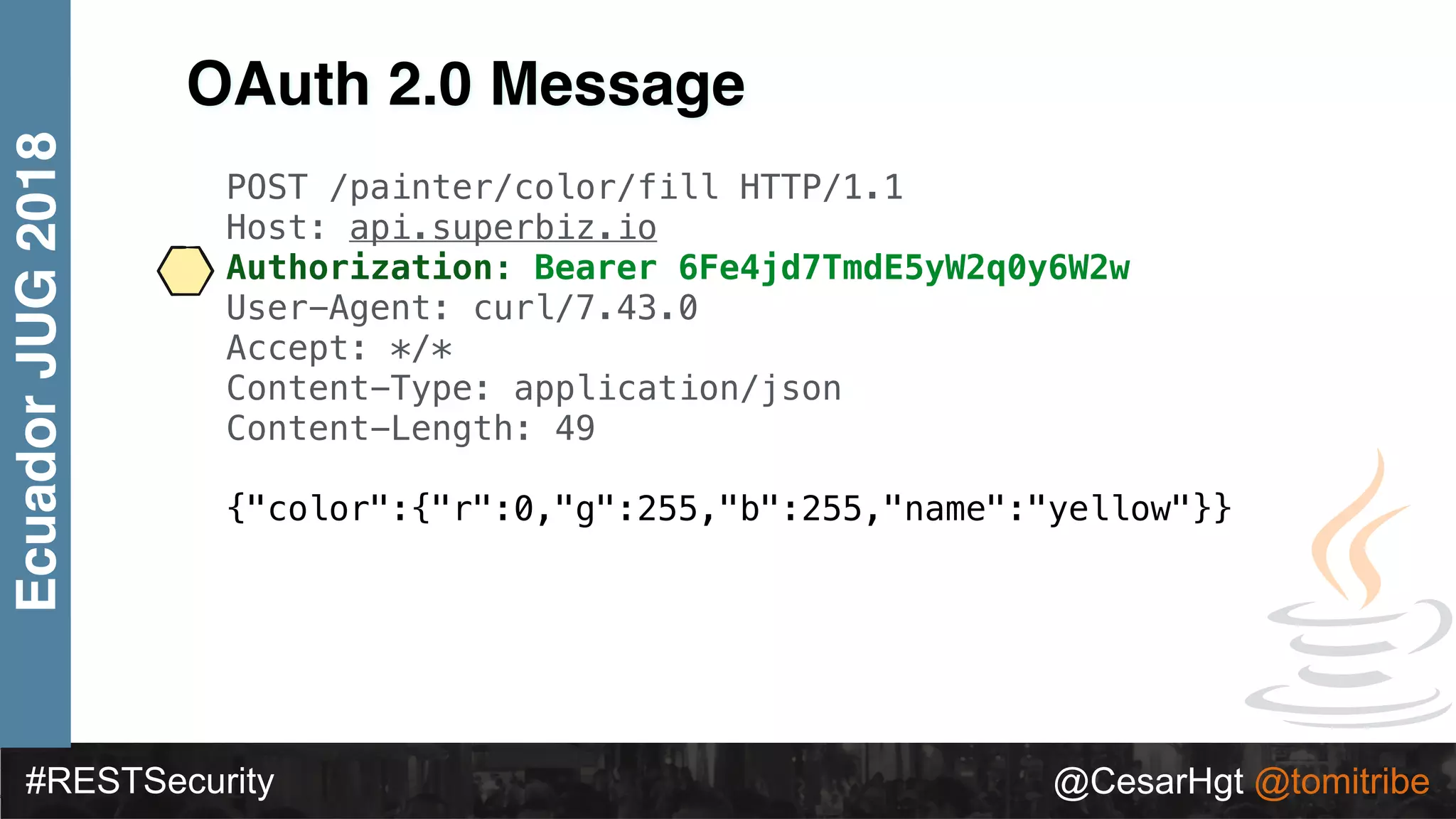 #RESTSecurity @CesarHgt @tomitribe
EcuadorJUG2018
OAuth 2.0 Message
POST /painter/color/fill HTTP/1.1
Host: api.superbiz.io
Authorization: Bearer 6Fe4jd7TmdE5yW2q0y6W2w
User-Agent: curl/7.43.0
Accept: */*
Content-Type: application/json
Content-Length: 49
{"color":{"r":0,"g":255,"b":255,"name":"yellow"}}
 
