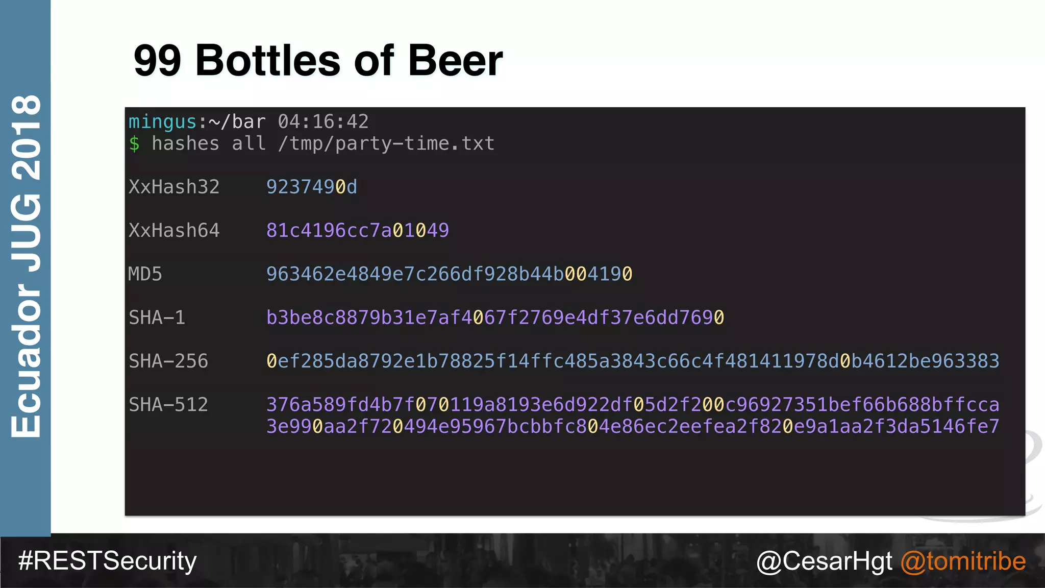 #RESTSecurity @CesarHgt @tomitribe
EcuadorJUG2018
99 Bottles of Beer
mingus:~/bar 04:16:42
$ hashes all /tmp/party-time.txt
XxHash32 9237490d
XxHash64 81c4196cc7a01049
MD5 963462e4849e7c266df928b44b004190
SHA-1 b3be8c8879b31e7af4067f2769e4df37e6dd7690
SHA-256 0ef285da8792e1b78825f14ffc485a3843c66c4f481411978d0b4612be963383
SHA-512 376a589fd4b7f070119a8193e6d922df05d2f200c96927351bef66b688bffcca
3e990aa2f720494e95967bcbbfc804e86ec2eefea2f820e9a1aa2f3da5146fe7
 