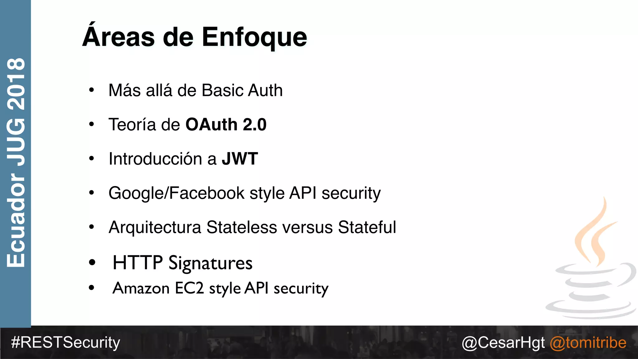 #RESTSecurity @CesarHgt @tomitribe
EcuadorJUG2018
Áreas de Enfoque
• Más allá de Basic Auth
• Teoría de OAuth 2.0
• Introducción a JWT
• Google/Facebook style API security
• Arquitectura Stateless versus Stateful
• HTTP Signatures
• Amazon EC2 style API security
 