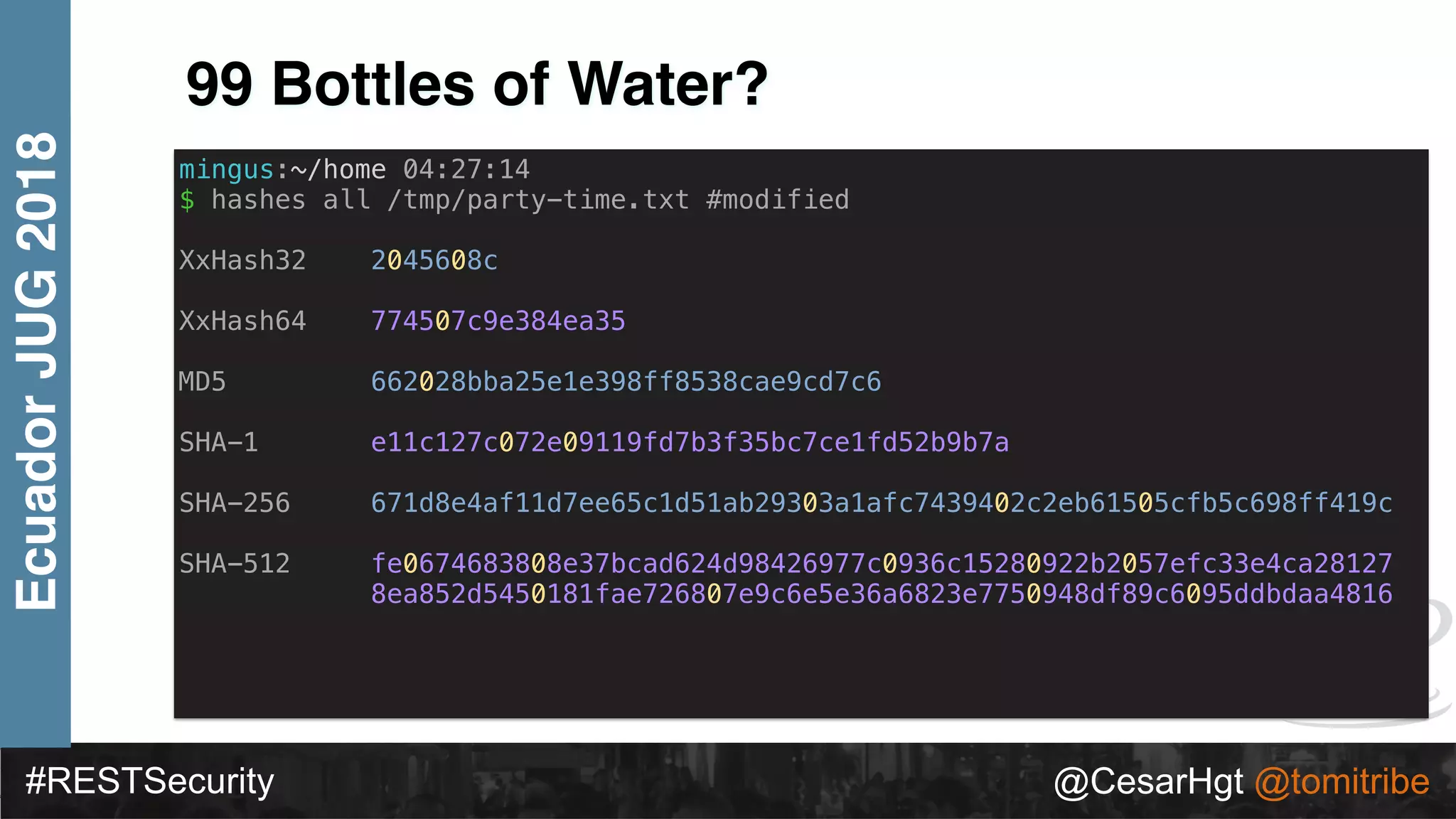 #RESTSecurity @CesarHgt @tomitribe
EcuadorJUG2018
99 Bottles of Water?
mingus:~/home 04:27:14
$ hashes all /tmp/party-time.txt #modified
XxHash32 2045608c
XxHash64 774507c9e384ea35
MD5 662028bba25e1e398ff8538cae9cd7c6
SHA-1 e11c127c072e09119fd7b3f35bc7ce1fd52b9b7a
SHA-256 671d8e4af11d7ee65c1d51ab29303a1afc7439402c2eb61505cfb5c698ff419c
SHA-512 fe0674683808e37bcad624d98426977c0936c15280922b2057efc33e4ca28127
8ea852d5450181fae726807e9c6e5e36a6823e7750948df89c6095ddbdaa4816
 