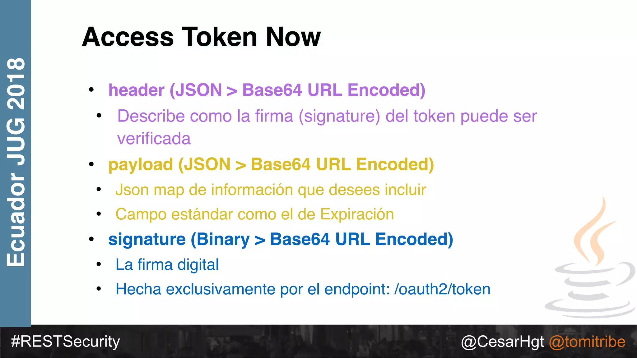 #RESTSecurity @CesarHgt @tomitribe
EcuadorJUG2018
Access Token Now
• header (JSON > Base64 URL Encoded)
• Describe como la ﬁrma (signature) del token puede ser
veriﬁcada
• payload (JSON > Base64 URL Encoded)
• Json map de información que desees incluir
• Campo estándar como el de Expiración
• signature (Binary > Base64 URL Encoded)
• La ﬁrma digital
• Hecha exclusivamente por el endpoint: /oauth2/token
 