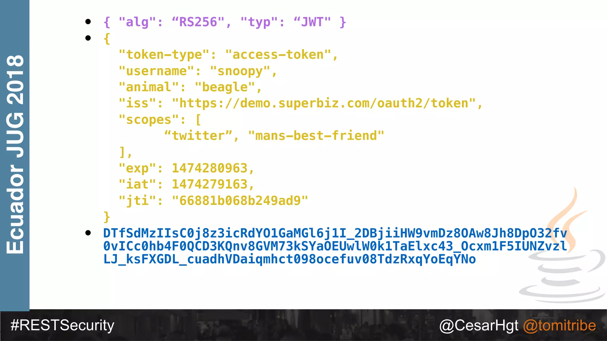 #RESTSecurity @CesarHgt @tomitribe
EcuadorJUG2018 • { "alg": “RS256", "typ": “JWT" }
• {
"token-type": "access-token",
"username": "snoopy",
"animal": "beagle",
"iss": "https://demo.superbiz.com/oauth2/token",
"scopes": [
“twitter”, "mans-best-friend"
],
"exp": 1474280963,
"iat": 1474279163,
"jti": "66881b068b249ad9"
}
• DTfSdMzIIsC0j8z3icRdYO1GaMGl6j1I_2DBjiiHW9vmDz8OAw8Jh8DpO32fv
0vICc0hb4F0QCD3KQnv8GVM73kSYaOEUwlW0k1TaElxc43_Ocxm1F5IUNZvzl
LJ_ksFXGDL_cuadhVDaiqmhct098ocefuv08TdzRxqYoEqYNo
 