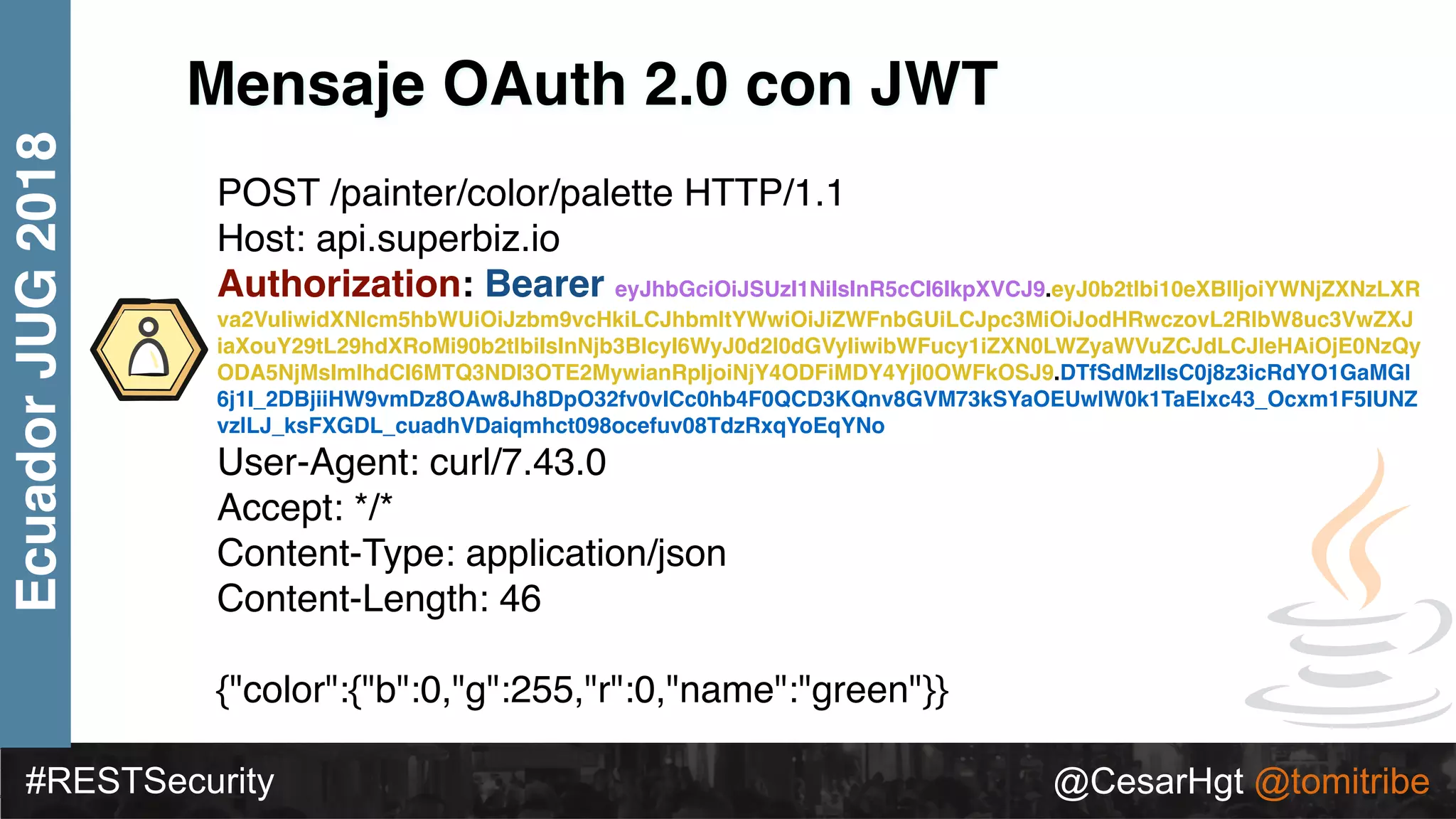 #RESTSecurity @CesarHgt @tomitribe
EcuadorJUG2018
Mensaje OAuth 2.0 con JWT
POST /painter/color/palette HTTP/1.1 
Host: api.superbiz.io 
Authorization: Bearer eyJhbGciOiJSUzI1NiIsInR5cCI6IkpXVCJ9.eyJ0b2tlbi10eXBlIjoiYWNjZXNzLXR
va2VuIiwidXNlcm5hbWUiOiJzbm9vcHkiLCJhbmltYWwiOiJiZWFnbGUiLCJpc3MiOiJodHRwczovL2RlbW8uc3VwZXJ
iaXouY29tL29hdXRoMi90b2tlbiIsInNjb3BlcyI6WyJ0d2l0dGVyIiwibWFucy1iZXN0LWZyaWVuZCJdLCJleHAiOjE0NzQy
ODA5NjMsImlhdCI6MTQ3NDI3OTE2MywianRpIjoiNjY4ODFiMDY4YjI0OWFkOSJ9.DTfSdMzIIsC0j8z3icRdYO1GaMGl
6j1I_2DBjiiHW9vmDz8OAw8Jh8DpO32fv0vICc0hb4F0QCD3KQnv8GVM73kSYaOEUwlW0k1TaElxc43_Ocxm1F5IUNZ
vzlLJ_ksFXGDL_cuadhVDaiqmhct098ocefuv08TdzRxqYoEqYNo
User-Agent: curl/7.43.0 
Accept: */* 
Content-Type: application/json 
Content-Length: 46 
 
{"color":{"b":0,"g":255,"r":0,"name":"green"}}
 
