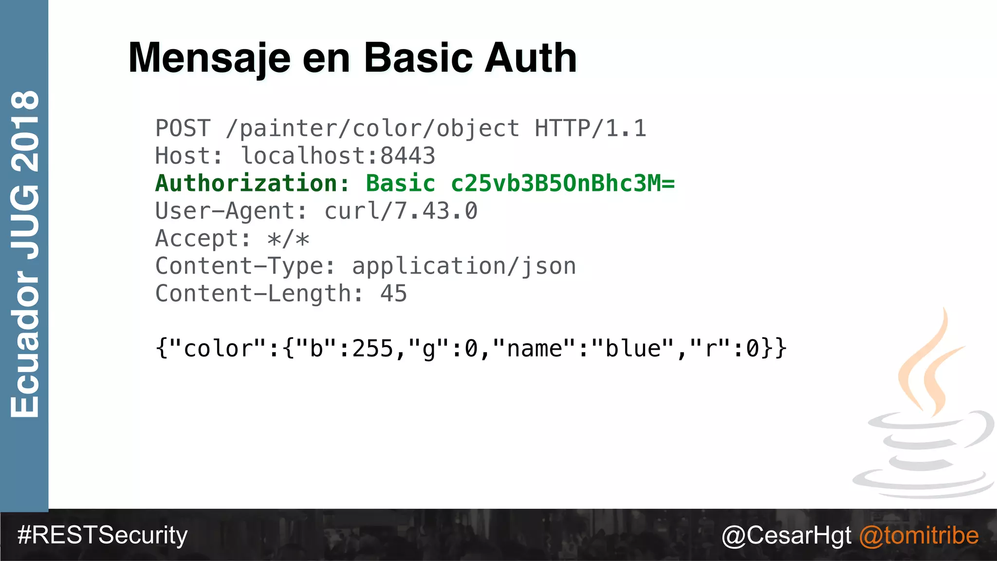 #RESTSecurity @CesarHgt @tomitribe
EcuadorJUG2018
Mensaje en Basic Auth
POST /painter/color/object HTTP/1.1
Host: localhost:8443
Authorization: Basic c25vb3B5OnBhc3M=
User-Agent: curl/7.43.0
Accept: */*
Content-Type: application/json
Content-Length: 45
{"color":{"b":255,"g":0,"name":"blue","r":0}}
 