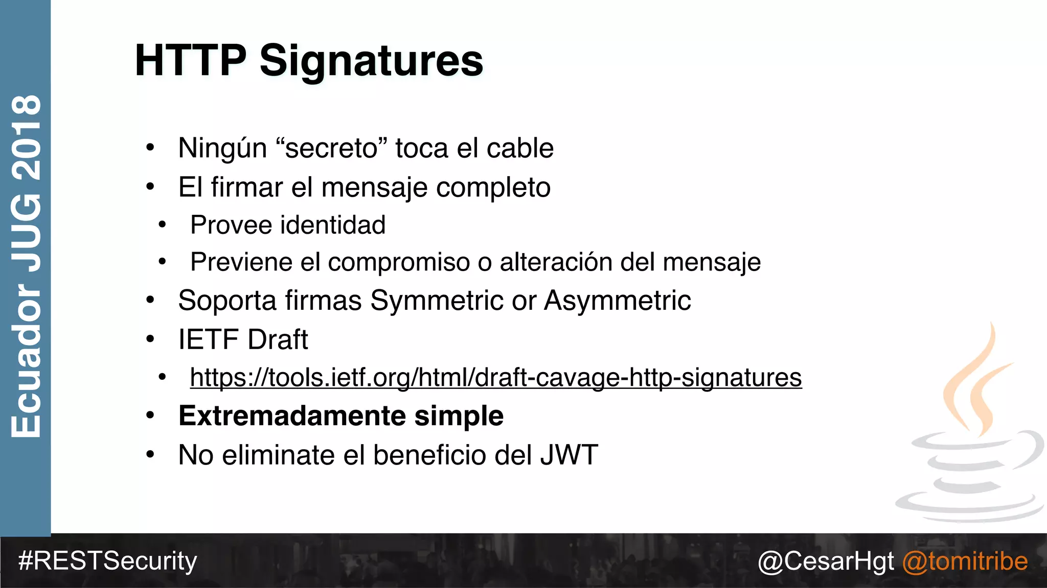 #RESTSecurity @CesarHgt @tomitribe
EcuadorJUG2018
HTTP Signatures
• Ningún “secreto” toca el cable
• El ﬁrmar el mensaje completo
• Provee identidad
• Previene el compromiso o alteración del mensaje
• Soporta ﬁrmas Symmetric or Asymmetric
• IETF Draft
• https://tools.ietf.org/html/draft-cavage-http-signatures
• Extremadamente simple
• No eliminate el beneﬁcio del JWT
 