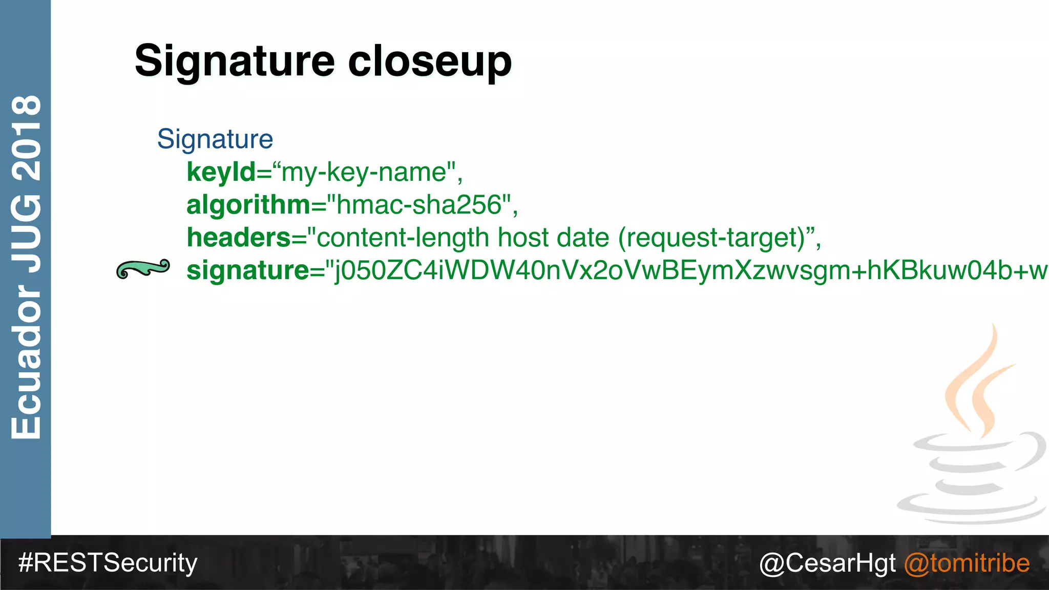#RESTSecurity @CesarHgt @tomitribe
EcuadorJUG2018
Signature closeup
Signature
keyId=“my-key-name",
algorithm="hmac-sha256",
headers="content-length host date (request-target)”,
signature="j050ZC4iWDW40nVx2oVwBEymXzwvsgm+hKBkuw04b+w=
 
