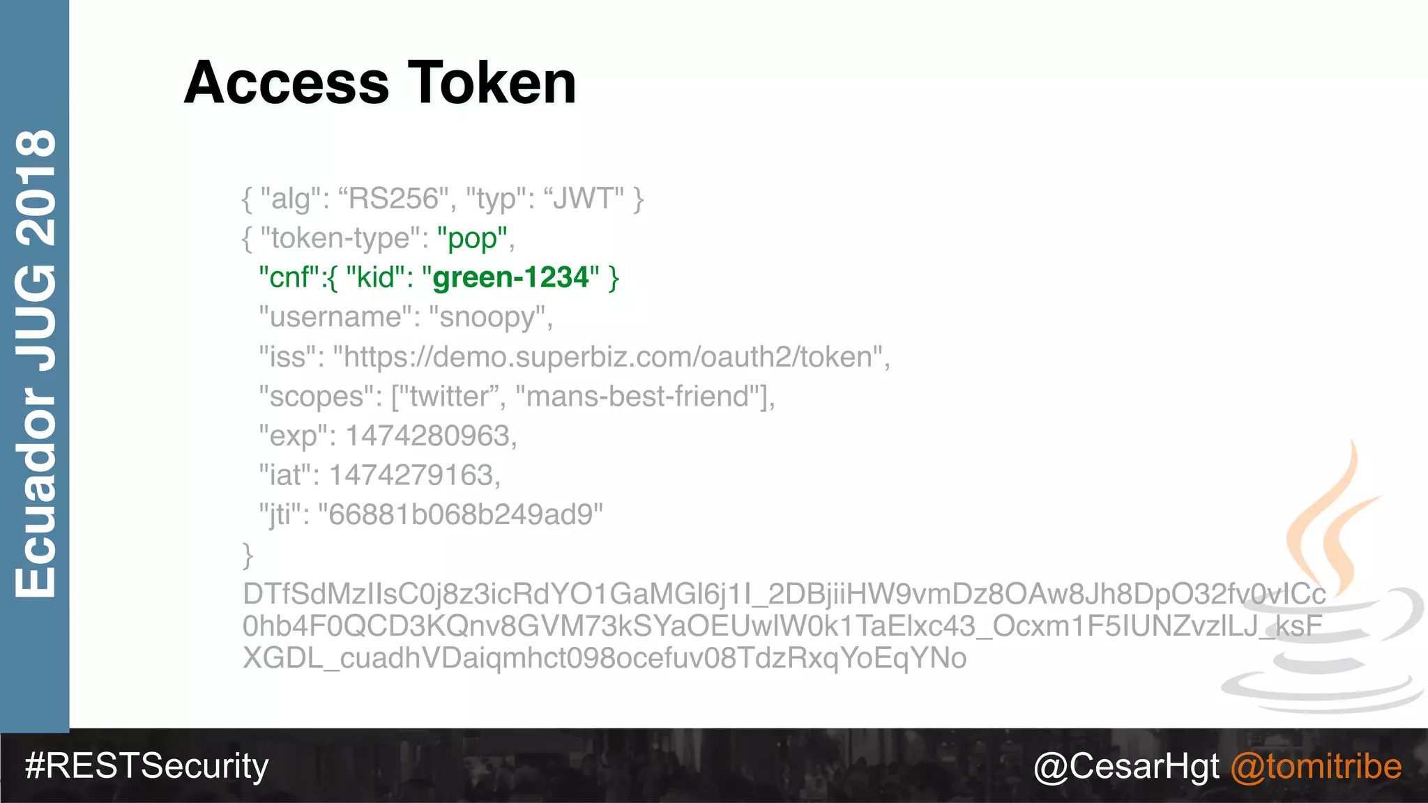 #RESTSecurity @CesarHgt @tomitribe
EcuadorJUG2018
{ "alg": “RS256", "typ": “JWT" }
{ "token-type": "pop",
"cnf":{ "kid": "green-1234" }
"username": "snoopy",
"iss": "https://demo.superbiz.com/oauth2/token",
"scopes": ["twitter”, "mans-best-friend"],
"exp": 1474280963,
"iat": 1474279163,
"jti": "66881b068b249ad9"
}
DTfSdMzIIsC0j8z3icRdYO1GaMGl6j1I_2DBjiiHW9vmDz8OAw8Jh8DpO32fv0vICc
0hb4F0QCD3KQnv8GVM73kSYaOEUwlW0k1TaElxc43_Ocxm1F5IUNZvzlLJ_ksF
XGDL_cuadhVDaiqmhct098ocefuv08TdzRxqYoEqYNo
Access Token
 