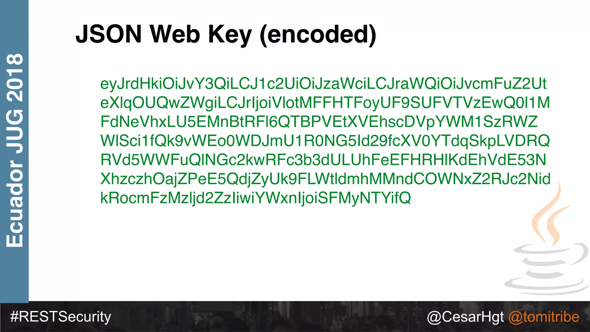 #RESTSecurity @CesarHgt @tomitribe
EcuadorJUG2018
JSON Web Key (encoded)
eyJrdHkiOiJvY3QiLCJ1c2UiOiJzaWciLCJraWQiOiJvcmFuZ2Ut
eXlqOUQwZWgiLCJrIjoiVlotMFFHTFoyUF9SUFVTVzEwQ0l1M
FdNeVhxLU5EMnBtRFl6QTBPVEtXVEhscDVpYWM1SzRWZ
WlSci1fQk9vWEo0WDJmU1R0NG5Id29fcXV0YTdqSkpLVDRQ
RVd5WWFuQlNGc2kwRFc3b3dULUhFeEFHRHlKdEhVdE53N
XhzczhOajZPeE5QdjZyUk9FLWtldmhMMndCOWNxZ2RJc2Nid
kRocmFzMzljd2ZzIiwiYWxnIjoiSFMyNTYifQ
 