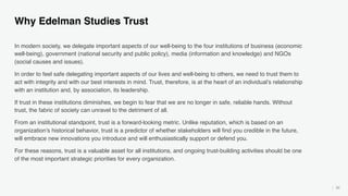 50
Why Edelman Studies Trust
In modern society, we delegate important aspects of our well-being to the four institutions of business (economic
well-being), government (national security and public policy), media (information and knowledge) and NGOs
(social causes and issues).
In order to feel safe delegating important aspects of our lives and well-being to others, we need to trust them to
act with integrity and with our best interests in mind. Trust, therefore, is at the heart of an individual’s relationship
with an institution and, by association, its leadership.
If trust in these institutions diminishes, we begin to fear that we are no longer in safe, reliable hands. Without
trust, the fabric of society can unravel to the detriment of all.
From an institutional standpoint, trust is a forward-looking metric. Unlike reputation, which is based on an
organization’s historical behavior, trust is a predictor of whether stakeholders will find you credible in the future,
will embrace new innovations you introduce and will enthusiastically support or defend you.
For these reasons, trust is a valuable asset for all institutions, and ongoing trust-building activities should be one
of the most important strategic priorities for every organization.
 