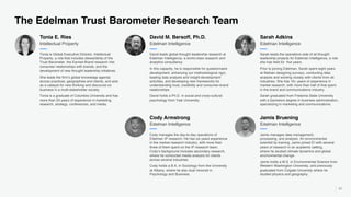 61
The Edelman Trust Barometer Research Team
Tonia is Global Executive Director, Intellectual
Property, a role that includes stewardship of the
Trust Barometer, the Earned Brand research into
consumer relationships with brands, and the
development of new thought leadership initiatives.
She leads the firm’s global knowledge agenda
across practices, geographies and clients, and acts
as a catalyst for new thinking and discourse on
business in a multi-stakeholder society.
Tonia is a graduate of Columbia University and has
more than 25 years of experience in marketing,
research, strategy, conferences, and media.
Intellectual Property
David leads global thought leadership research at
Edelman Intelligence, a world-class research and
analytics consultancy.
In this capacity, he is responsible for questionnaire
development, enhancing our methodological rigor,
leading data analysis and insight-development
activities, and developing new frameworks for
understanding trust, credibility and consumer-brand
relationships.
David holds a Ph.D. in social and cross-cultural
psychology from Yale University.
Edelman Intelligence
Sarah leads the operations side of all thought
leadership projects for Edelman Intelligence, a role
she has held for five years.
Prior to joining Edelman, Sarah spent eight years
at Nielsen designing surveys, conducting data
analysis and working closely with clients from all
industries. She has 16+ years of experience in
market research, with more than half of that spent
in the brand and communications industry.
Sarah graduated from Fredonia State University
with a bachelors degree in business administration,
specializing in marketing and communications.
Edelman Intelligence
Tonia E. Ries David M. Bersoff, Ph.D. Sarah Adkins
Cody manages the day-to-day operations of
Edelman IP research. He has six years experience
in the market research industry, with more than
three of them spent on the IP research team.
Cody’s background includes secondary research,
where he conducted media analysis for clients
across several industries.
Cody holds a B.A. in Sociology from the University
at Albany, where he also dual minored in
Psychology and Business.
Edelman Intelligence
Cody Armstrong
Jamis manages data management,
processing, and analysis. An environmental
scientist by training, Jamis joined EI with several
years of research in an academic setting,
where he studied climate dynamics and global
environmental change.
Jamis holds a M.S. in Environmental Science from
Western Washington University, and previously
graduated from Colgate University where he
studied physics and geography.
Edelman Intelligence
Jamis Bruening
 