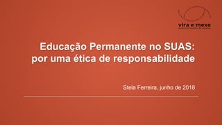 Educação Permanente no SUAS:
por uma ética de responsabilidade
Stela Ferreira, junho de 2018
 