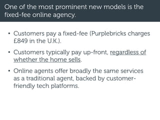 One of the most prominent new models is the
fixed-fee online agency.
• Customers pay a fixed-fee (Purplebricks charges
£849 in the U.K.).
• Customers typically pay up-front, regardless of
whether the home sells.
• Online agents offer broadly the same services
as a traditional agent, backed by customer-
friendly tech platforms.
 