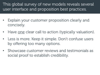 This global survey of new models reveals several
user interface and proposition best practices.
• Explain your customer proposition clearly and
concisely.
• Have one clear call to action (typically valuation).
• Less is more. Keep it simple. Don’t confuse users
by offering too many options.
• Showcase customer reviews and testimonials as
social proof to establish credibility.
 
