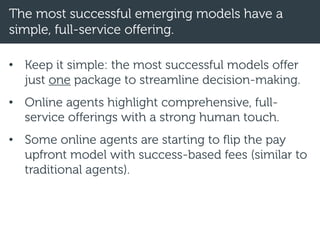 The most successful emerging models have a
simple, full-service offering.
• Keep it simple: the most successful models offer
just one package to streamline decision-making.
• Online agents highlight comprehensive, full-
service offerings with a strong human touch.
• Some online agents are starting to flip the pay
upfront model with success-based fees (similar to
traditional agents).
 