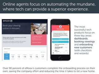 Online agents focus on automating the mundane,
where tech can provide a superior experience.
The most
successful tech
products focus on
three key areas:
dashboards,
booking viewings
and onboarding
new customers
(with checklists
and wizards).
Over 90 percent of eMoov’s customers complete the onboarding process on their
own, saving the company effort and reducing the time it takes to list a new home.
 