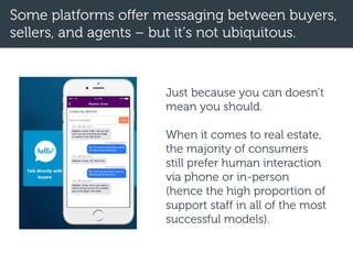Some platforms offer messaging between buyers,
sellers, and agents – but it’s not ubiquitous.
Just because you can doesn’t
mean you should.
When it comes to real estate,
the majority of consumers
still prefer human interaction
via phone or in-person
(hence the high proportion of
support staff in all of the most
successful models).
 