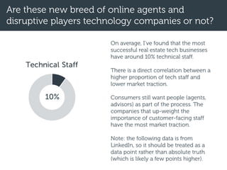 Technical Staff
Are these new breed of online agents and
disruptive players technology companies or not?
10%
On average, I’ve found that the most
successful real estate tech businesses
have around 10% technical staff.
There is a direct correlation between a
higher proportion of tech staff and
lower market traction.
Consumers still want people (agents,
advisors) as part of the process. The
companies that up-weight the
importance of customer-facing staff
have the most market traction.
Note: the following data is from
LinkedIn, so it should be treated as a
data point rather than absolute truth
(which is likely a few points higher).
 