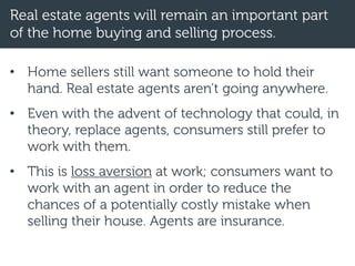 Real estate agents will remain an important part
of the home buying and selling process.
• Home sellers still want someone to hold their
hand. Real estate agents aren’t going anywhere.
• Even with the advent of technology that could, in
theory, replace agents, consumers still prefer to
work with them.
• This is loss aversion at work; consumers want to
work with an agent in order to reduce the
chances of a potentially costly mistake when
selling their house. Agents are insurance.
 