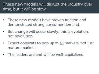 These new models will disrupt the industry over
time, but it will be slow.
• These new models have proven traction and
demonstrated strong consumer demand.
• But change will occur slowly; this is evolution,
not revolution.
• Expect copycats to pop up in all markets, not just
mature markets.
• The leaders are and will be well-capitalized.
 