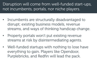 Disruption will come from well-funded start-ups,
not incumbents, portals, nor niche players.
• Incumbents are structurally disadvantaged to
disrupt; existing business models, revenue
streams, and ways of thinking handicap change.
• Property portals won’t put existing revenue
streams at risk by disintermediating agents.
• Well-funded startups with nothing to lose have
everything to gain. Players like Opendoor,
Purplebricks, and Redfin will lead the pack.
 