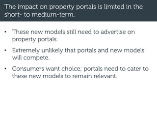The impact on property portals is limited in the
short- to medium-term.
• These new models still need to advertise on
property portals.
• Extremely unlikely that portals and new models
will compete.
• Consumers want choice; portals need to cater to
these new models to remain relevant.
 