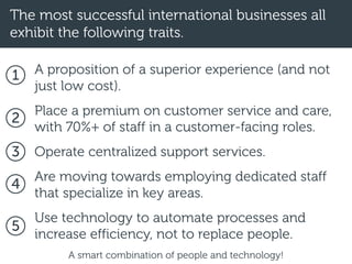 The most successful international businesses all
exhibit the following traits.
A proposition of a superior experience (and not
just low cost).
Place a premium on customer service and care,
with 70%+ of staff in a customer-facing roles.
Operate centralized support services.
Are moving towards employing dedicated staff
that specialize in key areas.
Use technology to automate processes and
increase efficiency, not to replace people.
1
2
3
4
5
A smart combination of people and technology!
 