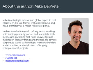 Mike is a strategic advisor and global expert in real
estate tech. He is a former tech entrepreneur and
head of strategy at a major real estate portal.
He has travelled the world talking to and working
with leading property portals and real estate tech
businesses, gathering first-hand knowledge and
insights on industry trends and themes. He advises
corporates, works with startups, mentors founders
and executives, and works on challenging
entrepreneurial projects.
• www.mikedp.com
• Mailing list
• mdelprete@gmail.com
About the author: Mike DelPrete
 