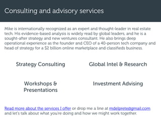 Mike is internationally recognized as an expert and thought-leader in real estate
tech. His evidence-based analysis is widely read by global leaders, and he is a
sought-after strategy and new ventures consultant. He also brings deep
operational experience as the founder and CEO of a 40-person tech company and
head of strategy for a $2 billion online marketplace and classifieds business.
Consulting and advisory services
Strategy Consulting
Workshops &
Presentations
Global Intel & Research
Investment Advising
Read more about the services I offer or drop me a line at mdelprete@gmail.com
and let's talk about what you’re doing and how we might work together.
 