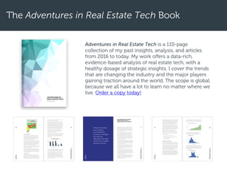The Adventures in Real Estate Tech Book
Adventures in Real Estate Tech is a 110-page
collection of my past insights, analysis, and articles
from 2016 to today. My work offers a data-rich,
evidence-based analysis of real estate tech, with a
healthy dosage of strategic insights. I cover the trends
that are changing the industry and the major players
gaining traction around the world. The scope is global,
because we all have a lot to learn no matter where we
live. Order a copy today!
 