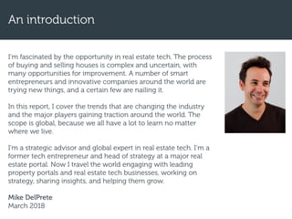 I’m fascinated by the opportunity in real estate tech. The process
of buying and selling houses is complex and uncertain, with
many opportunities for improvement. A number of smart
entrepreneurs and innovative companies around the world are
trying new things, and a certain few are nailing it.
In this report, I cover the trends that are changing the industry
and the major players gaining traction around the world. The
scope is global, because we all have a lot to learn no matter
where we live.
I'm a strategic advisor and global expert in real estate tech. I’m a
former tech entrepreneur and head of strategy at a major real
estate portal. Now I travel the world engaging with leading
property portals and real estate tech businesses, working on
strategy, sharing insights, and helping them grow.
Mike DelPrete
March 2018
An introduction
 
