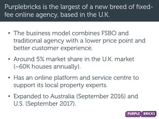 Purplebricks is the largest of a new breed of fixed-
fee online agency, based in the U.K.
• The business model combines FSBO and
traditional agency with a lower price point and
better customer experience.
• Around 5% market share in the U.K. market
(~60K houses annually).
• Has an online platform and service centre to
support its local property experts.
• Expanded to Australia (September 2016) and
U.S. (September 2017).
 